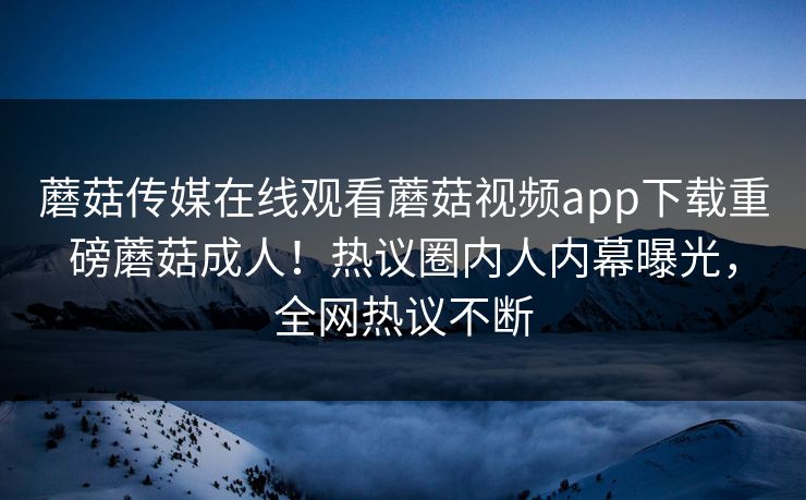 蘑菇传媒在线观看蘑菇视频app下载重磅蘑菇成人！热议圈内人内幕曝光，全网热议不断