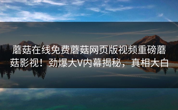 蘑菇在线免费蘑菇网页版视频重磅蘑菇影视！劲爆大V内幕揭秘，真相大白