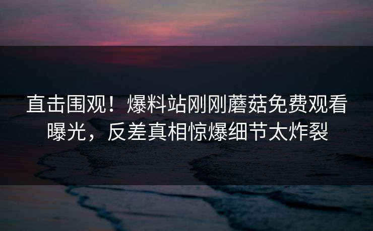 直击围观！爆料站刚刚蘑菇免费观看曝光，反差真相惊爆细节太炸裂