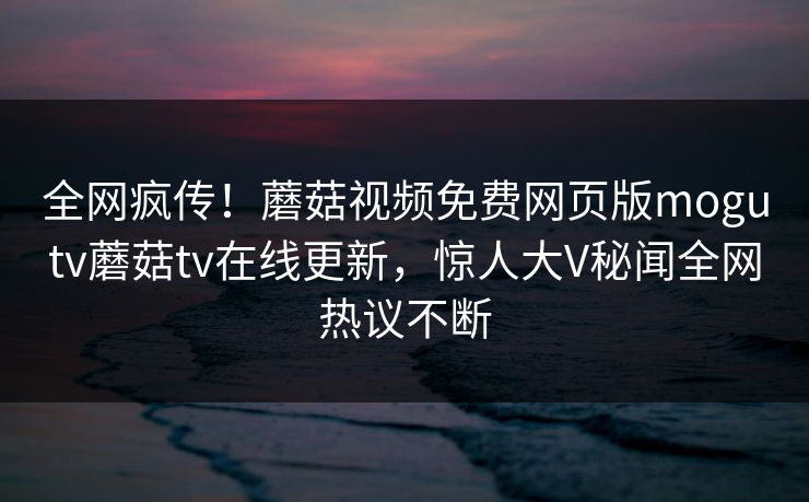 全网疯传！蘑菇视频免费网页版mogutv蘑菇tv在线更新，惊人大V秘闻全网热议不断