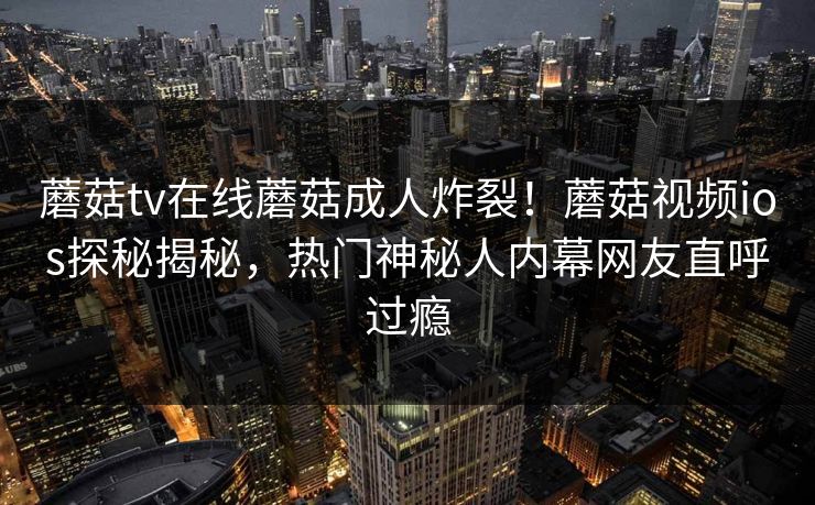 蘑菇tv在线蘑菇成人炸裂！蘑菇视频ios探秘揭秘，热门神秘人内幕网友直呼过瘾
