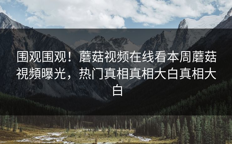 围观围观！蘑菇视频在线看本周蘑菇視頻曝光，热门真相真相大白真相大白