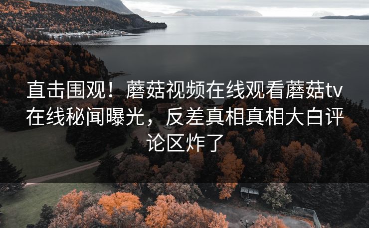 直击围观！蘑菇视频在线观看蘑菇tv在线秘闻曝光，反差真相真相大白评论区炸了