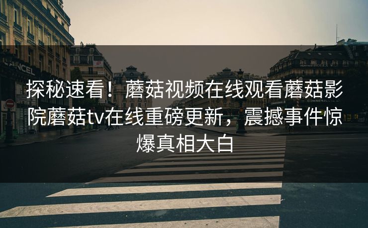 探秘速看！蘑菇视频在线观看蘑菇影院蘑菇tv在线重磅更新，震撼事件惊爆真相大白