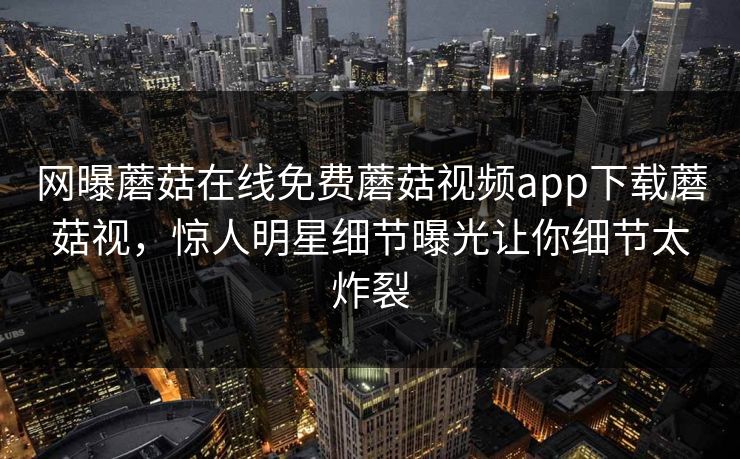 网曝蘑菇在线免费蘑菇视频app下载蘑菇视，惊人明星细节曝光让你细节太炸裂