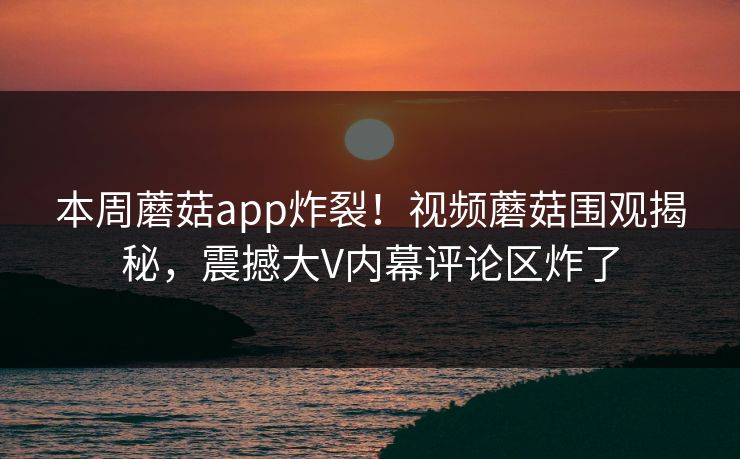 本周蘑菇app炸裂！视频蘑菇围观揭秘，震撼大V内幕评论区炸了