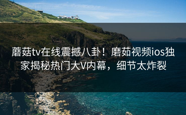 蘑菇tv在线震撼八卦！磨茹视频ios独家揭秘热门大V内幕，细节太炸裂