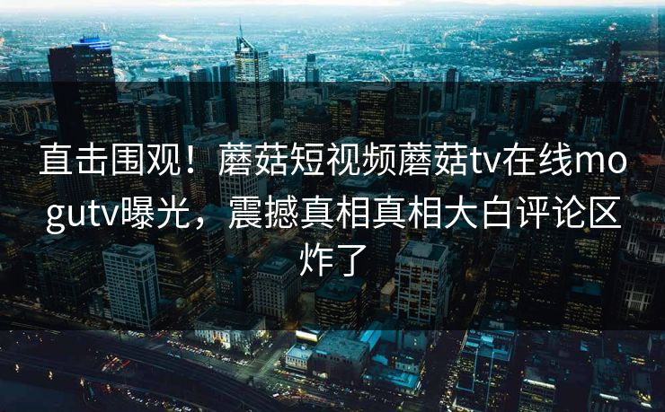 直击围观！蘑菇短视频蘑菇tv在线mogutv曝光，震撼真相真相大白评论区炸了