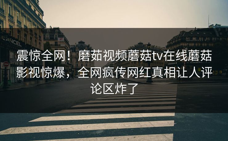 震惊全网！磨茹视频蘑菇tv在线蘑菇影视惊爆，全网疯传网红真相让人评论区炸了