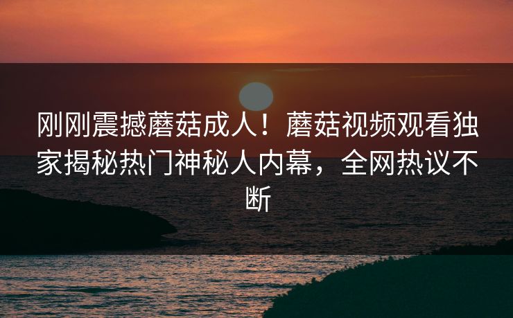 刚刚震撼蘑菇成人！蘑菇视频观看独家揭秘热门神秘人内幕，全网热议不断