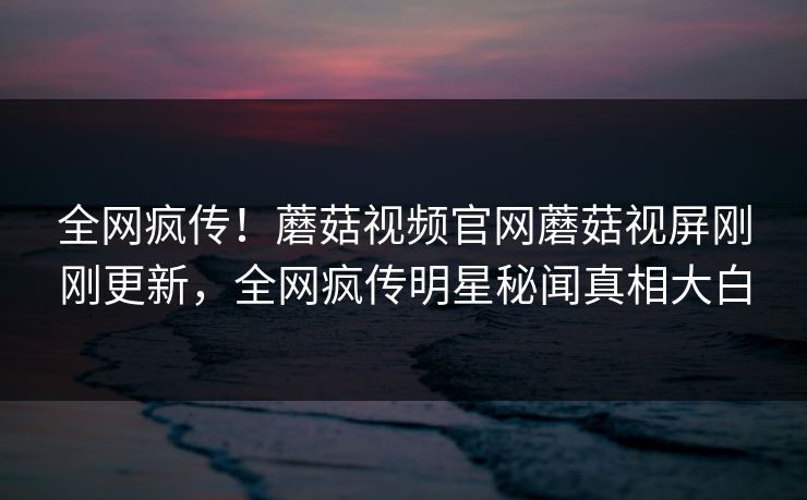 全网疯传！蘑菇视频官网蘑菇视屏刚刚更新，全网疯传明星秘闻真相大白
