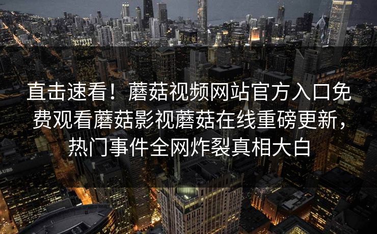 直击速看！蘑菇视频网站官方入口免费观看蘑菇影视蘑菇在线重磅更新，热门事件全网炸裂真相大白
