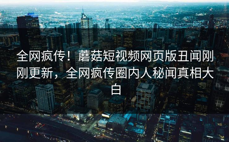 全网疯传！蘑菇短视频网页版丑闻刚刚更新，全网疯传圈内人秘闻真相大白