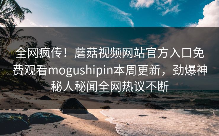 全网疯传！蘑菇视频网站官方入口免费观看mogushipin本周更新，劲爆神秘人秘闻全网热议不断