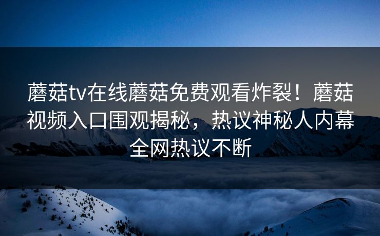 蘑菇tv在线蘑菇免费观看炸裂！蘑菇视频入口围观揭秘，热议神秘人内幕全网热议不断