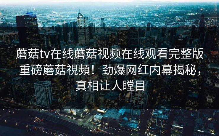蘑菇tv在线蘑菇视频在线观看完整版重磅蘑菇視頻！劲爆网红内幕揭秘，真相让人瞠目