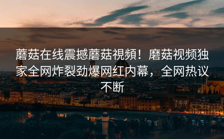 蘑菇在线震撼蘑菇視頻！磨菇视频独家全网炸裂劲爆网红内幕，全网热议不断