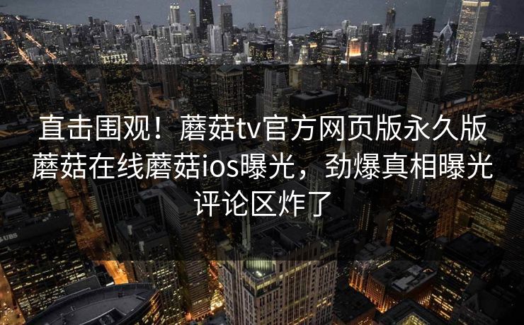 直击围观！蘑菇tv官方网页版永久版蘑菇在线蘑菇ios曝光，劲爆真相曝光评论区炸了