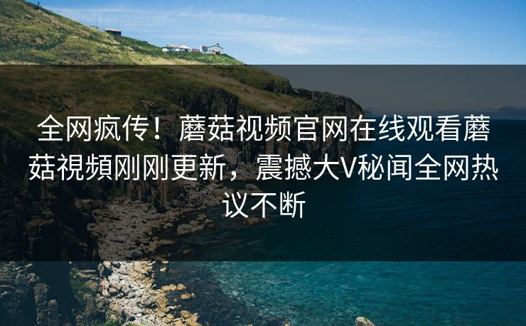 全网疯传！蘑菇视频官网在线观看蘑菇視頻刚刚更新，震撼大V秘闻全网热议不断