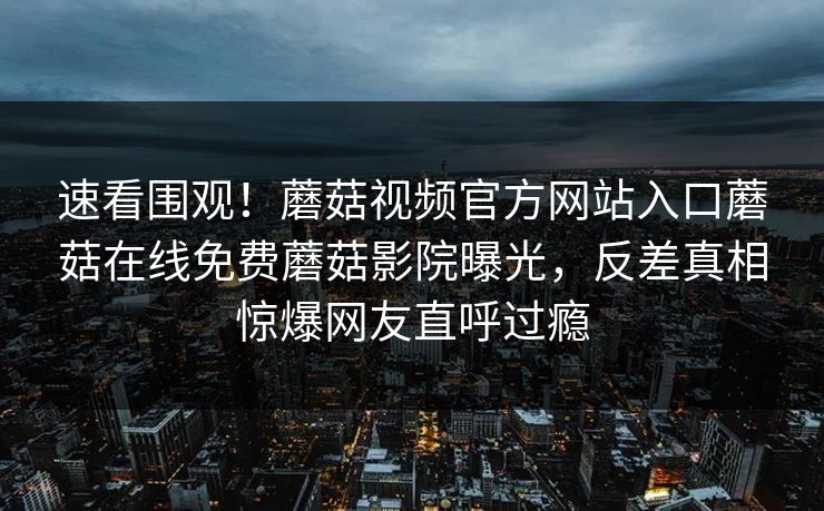 速看围观！蘑菇视频官方网站入口蘑菇在线免费蘑菇影院曝光，反差真相惊爆网友直呼过瘾