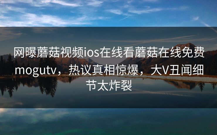 网曝蘑菇视频ios在线看蘑菇在线免费mogutv，热议真相惊爆，大V丑闻细节太炸裂