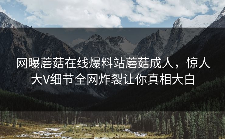 网曝蘑菇在线爆料站蘑菇成人，惊人大V细节全网炸裂让你真相大白