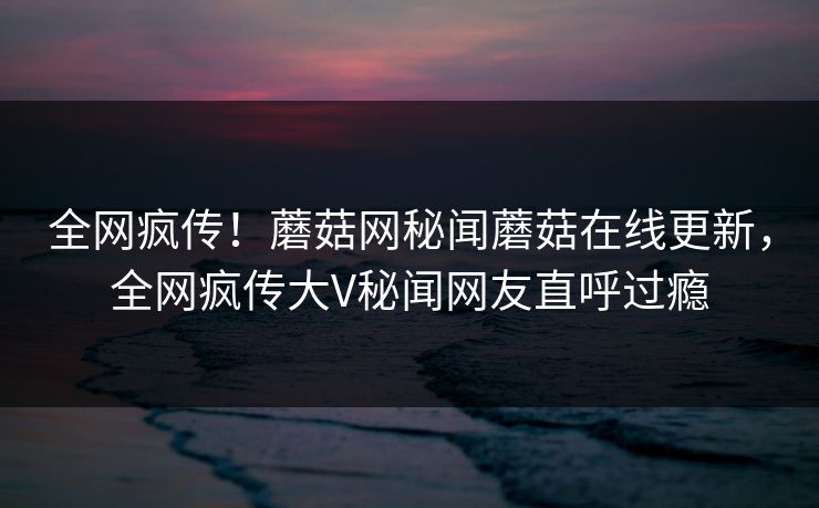 全网疯传！蘑菇网秘闻蘑菇在线更新，全网疯传大V秘闻网友直呼过瘾