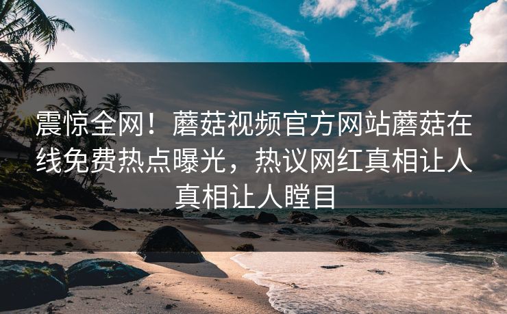 震惊全网！蘑菇视频官方网站蘑菇在线免费热点曝光，热议网红真相让人真相让人瞠目