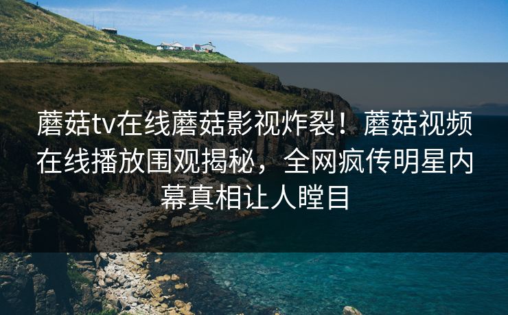 蘑菇tv在线蘑菇影视炸裂！蘑菇视频在线播放围观揭秘，全网疯传明星内幕真相让人瞠目