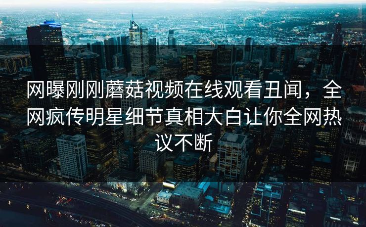网曝刚刚蘑菇视频在线观看丑闻，全网疯传明星细节真相大白让你全网热议不断