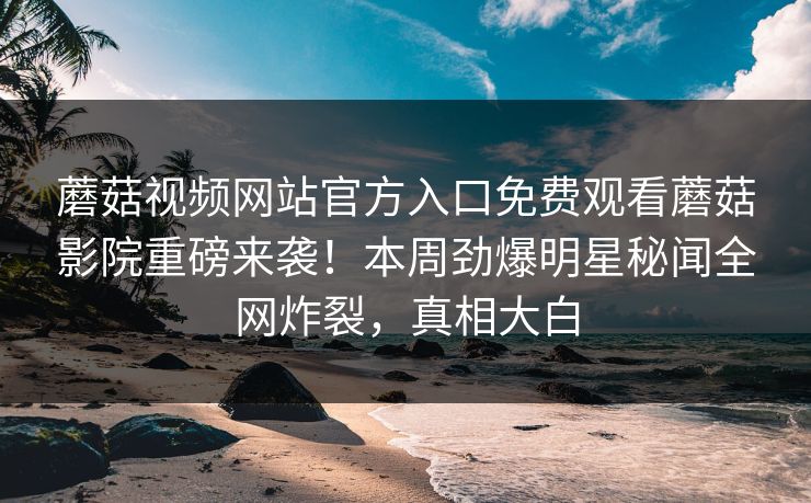 蘑菇视频网站官方入口免费观看蘑菇影院重磅来袭！本周劲爆明星秘闻全网炸裂，真相大白