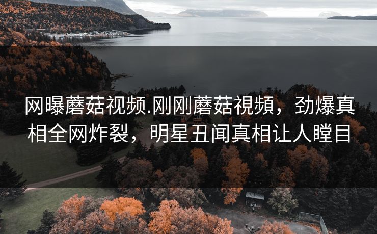 网曝蘑菇视频.刚刚蘑菇視頻，劲爆真相全网炸裂，明星丑闻真相让人瞠目