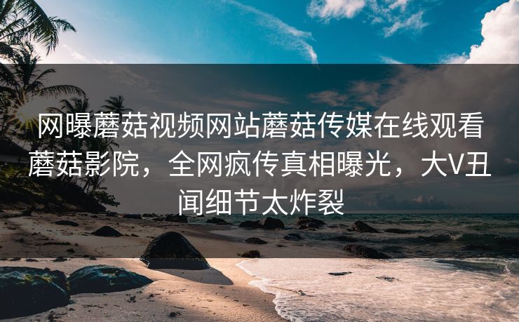 网曝蘑菇视频网站蘑菇传媒在线观看蘑菇影院，全网疯传真相曝光，大V丑闻细节太炸裂