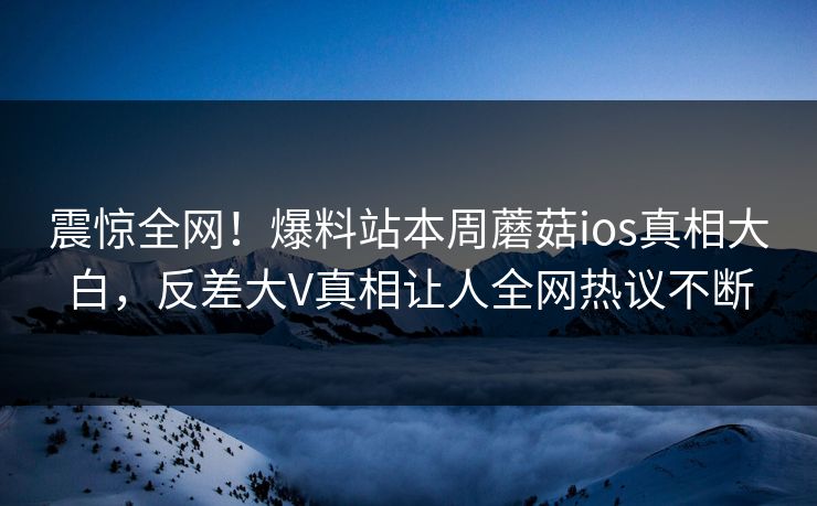 震惊全网！爆料站本周蘑菇ios真相大白，反差大V真相让人全网热议不断