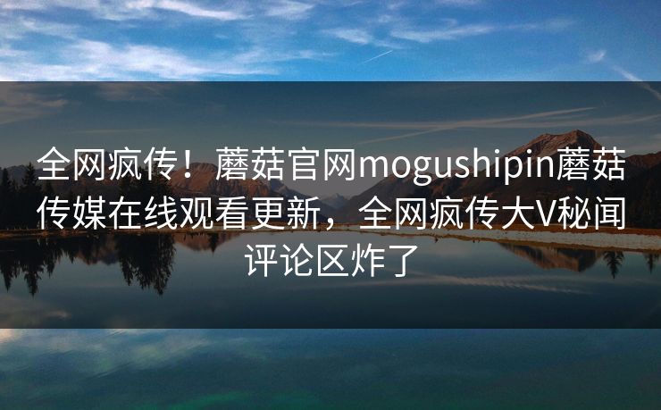 全网疯传！蘑菇官网mogushipin蘑菇传媒在线观看更新，全网疯传大V秘闻评论区炸了