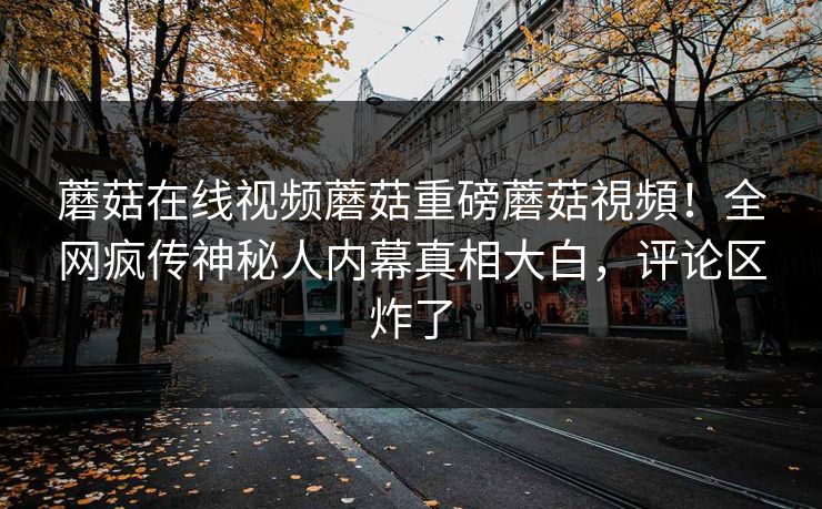 蘑菇在线视频蘑菇重磅蘑菇視頻！全网疯传神秘人内幕真相大白，评论区炸了