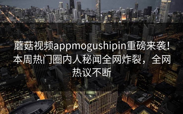 蘑菇视频appmogushipin重磅来袭！本周热门圈内人秘闻全网炸裂，全网热议不断