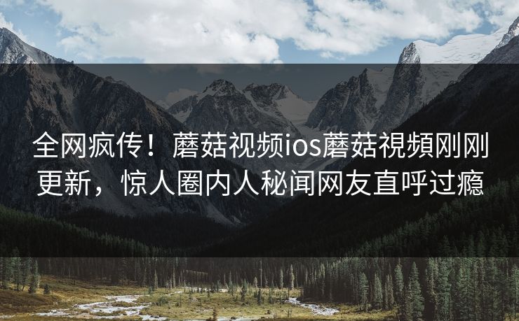 全网疯传！蘑菇视频ios蘑菇視頻刚刚更新，惊人圈内人秘闻网友直呼过瘾