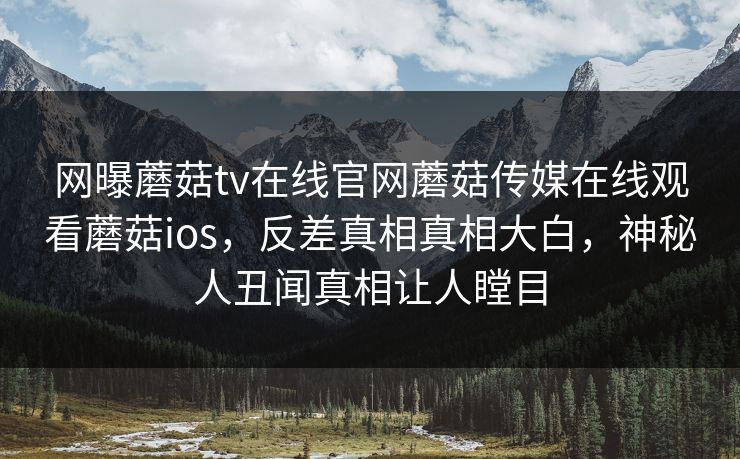 网曝蘑菇tv在线官网蘑菇传媒在线观看蘑菇ios，反差真相真相大白，神秘人丑闻真相让人瞠目