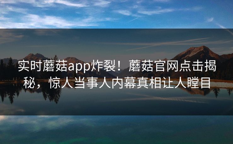 实时蘑菇app炸裂！蘑菇官网点击揭秘，惊人当事人内幕真相让人瞠目