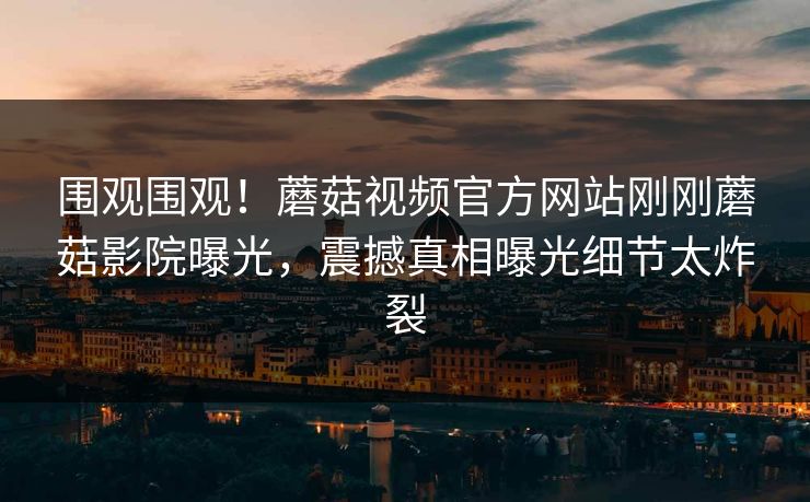 围观围观！蘑菇视频官方网站刚刚蘑菇影院曝光，震撼真相曝光细节太炸裂