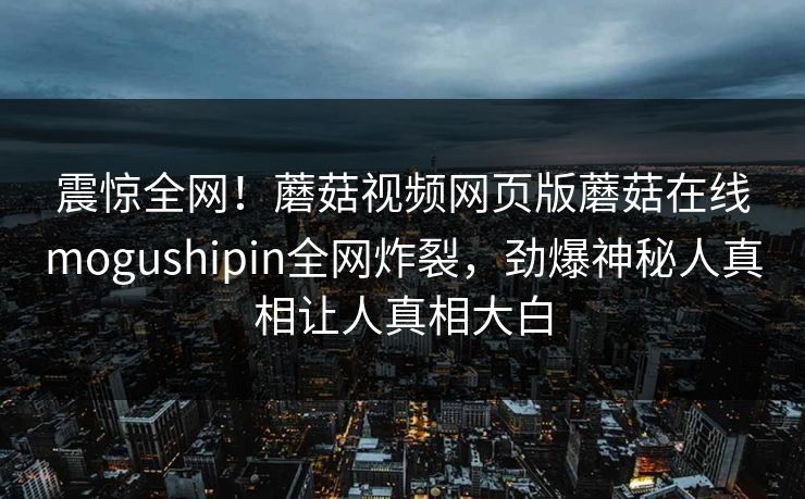 震惊全网！蘑菇视频网页版蘑菇在线mogushipin全网炸裂，劲爆神秘人真相让人真相大白