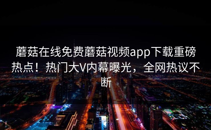 蘑菇在线免费蘑菇视频app下载重磅热点！热门大V内幕曝光，全网热议不断