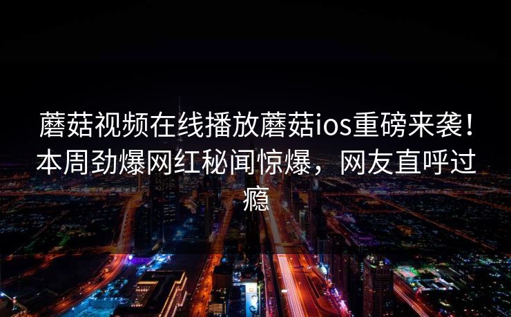 蘑菇视频在线播放蘑菇ios重磅来袭！本周劲爆网红秘闻惊爆，网友直呼过瘾