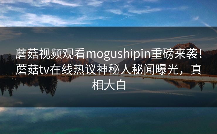 蘑菇视频观看mogushipin重磅来袭！蘑菇tv在线热议神秘人秘闻曝光，真相大白