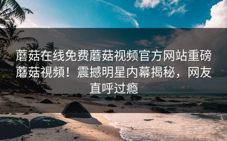 蘑菇在线免费蘑菇视频官方网站重磅蘑菇視頻！震撼明星内幕揭秘，网友直呼过瘾