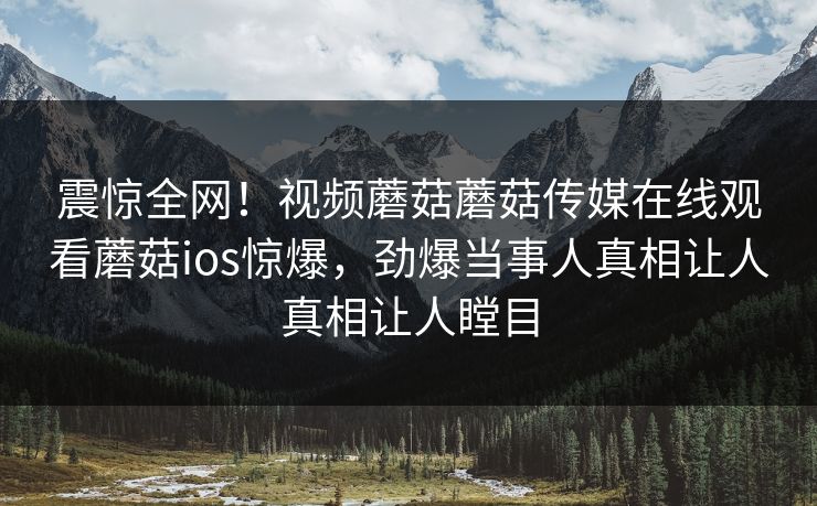 震惊全网！视频蘑菇蘑菇传媒在线观看蘑菇ios惊爆，劲爆当事人真相让人真相让人瞠目