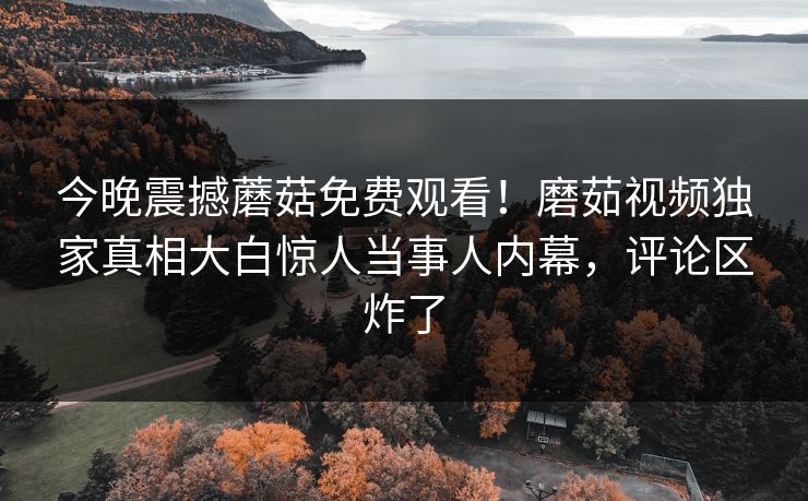 今晚震撼蘑菇免费观看！磨茹视频独家真相大白惊人当事人内幕，评论区炸了