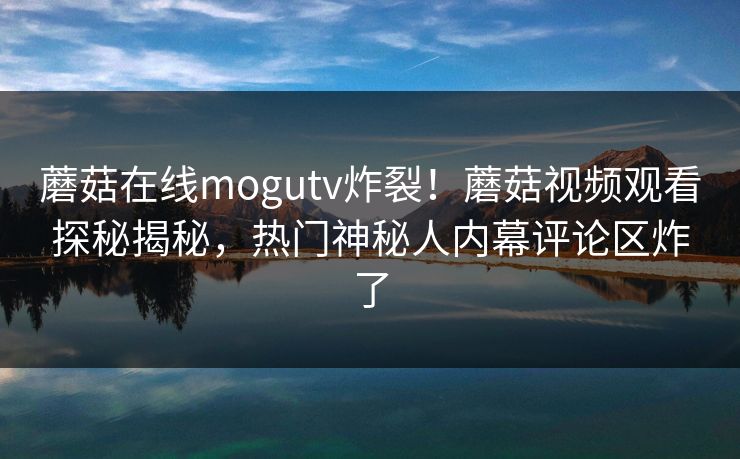 蘑菇在线mogutv炸裂！蘑菇视频观看探秘揭秘，热门神秘人内幕评论区炸了