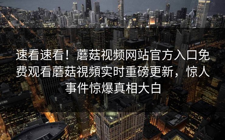 速看速看！蘑菇视频网站官方入口免费观看蘑菇視頻实时重磅更新，惊人事件惊爆真相大白